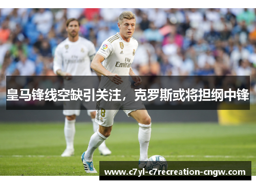 皇马锋线空缺引关注，克罗斯或将担纲中锋